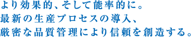 より効果的、そして能率的に。最新の生産プロセスの導入、厳密な品質管理により信頼を創造する。